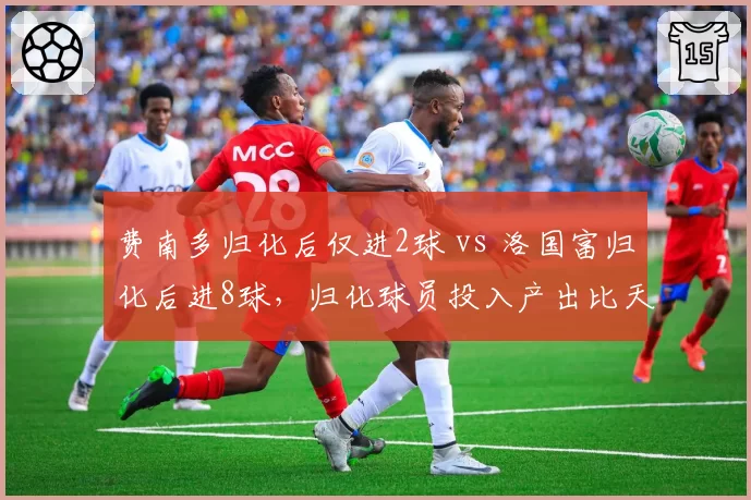 费南多归化后仅进2球 vs 洛国富归化后进8球,归化球员投入产出比天差地别