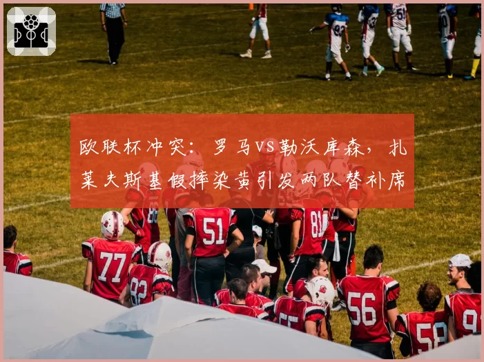 欧联杯冲突:罗马vs勒沃库森,扎莱夫斯基假摔染黄引发两队替补席混战