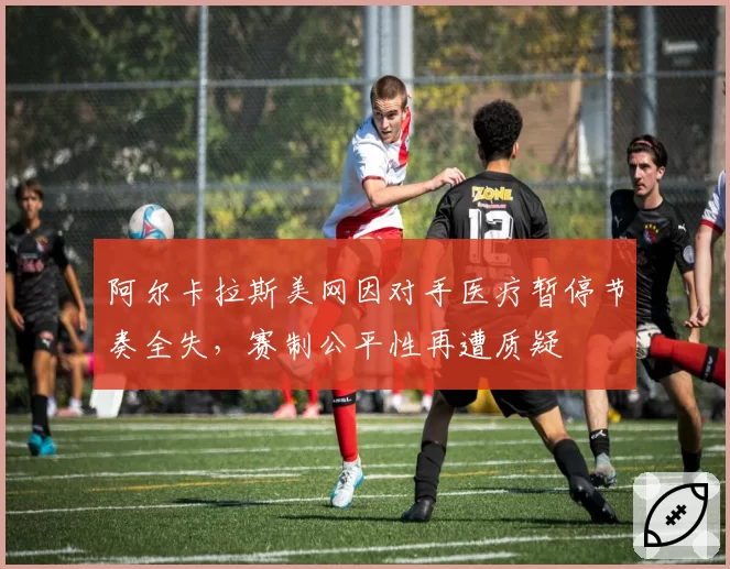 阿尔卡拉斯美网因对手医疗暂停节奏全失,赛制公平性再遭质疑