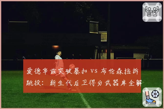 爱德华兹突破暴扣 vs 布伦森挡拆跳投:新生代后卫得分武器库全解析