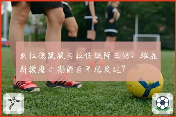 利拉德腹股沟拉伤缺阵三场，雄鹿新援磨合期能否平稳度过？