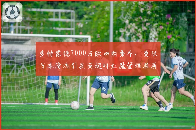 多特蒙德7000万欧回购桑乔,曼联亏本清洗引发英超对红魔管理层质疑