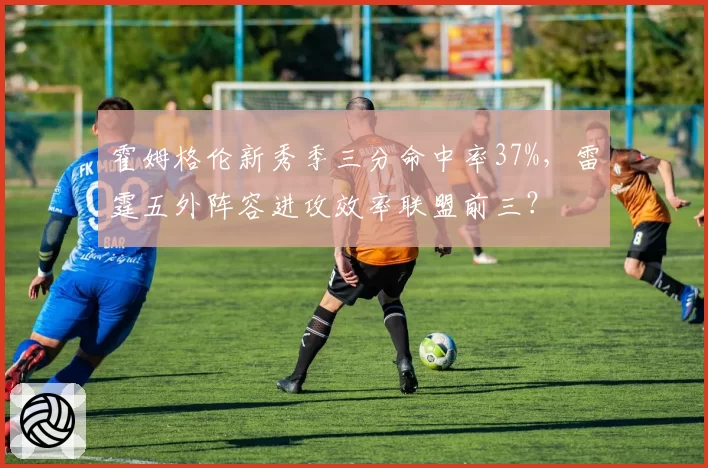 霍姆格伦新秀季三分命中率37%,雷霆五外阵容进攻效率联盟前三?