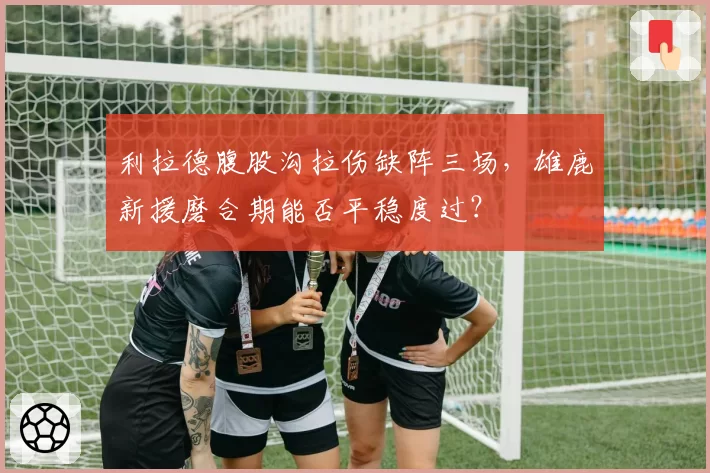 利拉德腹股沟拉伤缺阵三场，雄鹿新援磨合期能否平稳度过？