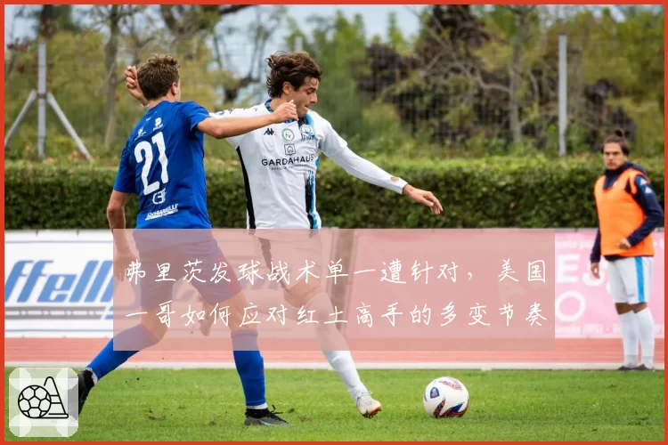 弗里茨发球战术单一遭针对,美国一哥如何应对红土高手的多变节奏?