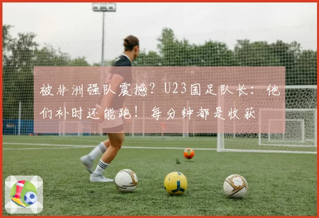 被非洲强队震撼?U23国足队长:他们补时还能跑!每分钟都是收获