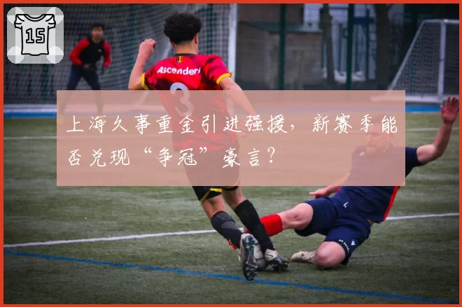 上海久事重金引进强援,新赛季能否兑现“争冠”豪言?