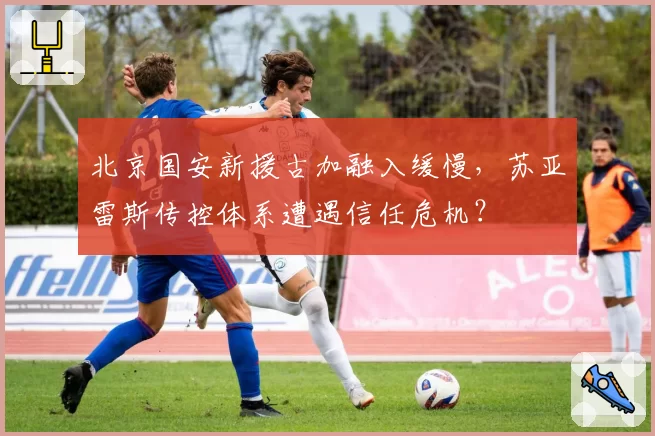 北京国安新援古加融入缓慢,苏亚雷斯传控体系遭遇信任危机?