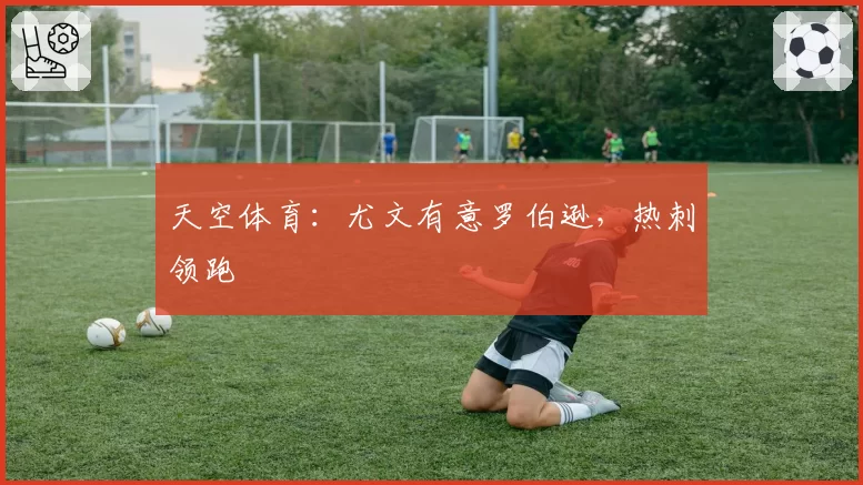 天空体育:尤文有意罗伯逊,热刺领跑