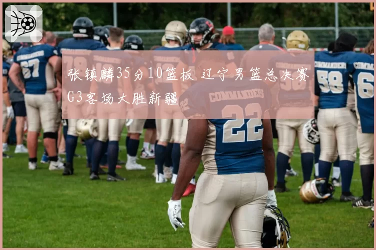 张镇麟35分10篮板 辽宁男篮总决赛G3客场大胜新疆