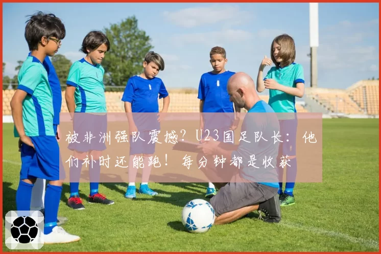 被非洲强队震撼？U23国足队长：他们补时还能跑！每分钟都是收获