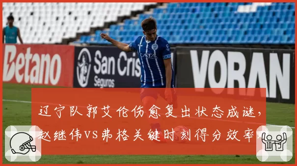 辽宁队郭艾伦伤愈复出状态成谜,赵继伟vs弗格关键时刻得分效率对比