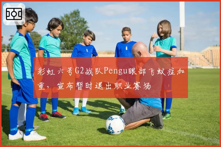 彩虹六号G2战队Pengu眼部飞蚊症加重,宣布暂时退出职业赛场