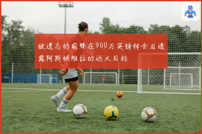 被遗忘的前锋在900万英镑转会后透露阿斯顿维拉的远大目标