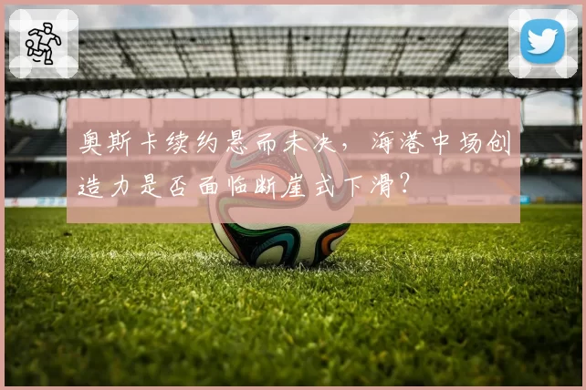 奥斯卡续约悬而未决，海港中场创造力是否面临断崖式下滑？