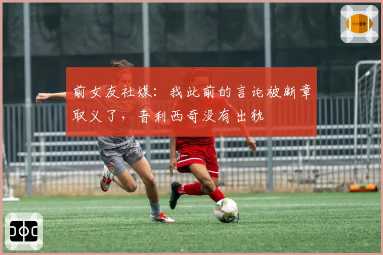 前女友社媒:我此前的言论被断章取义了,普利西奇没有出轨