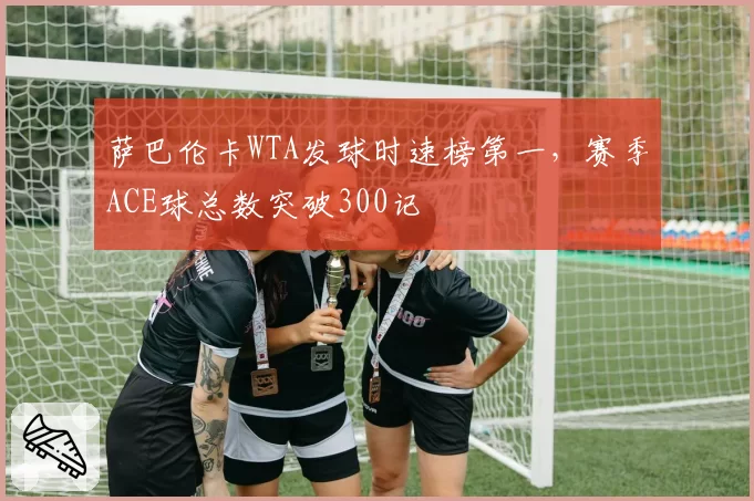 萨巴伦卡WTA发球时速榜第一,赛季ACE球总数突破300记