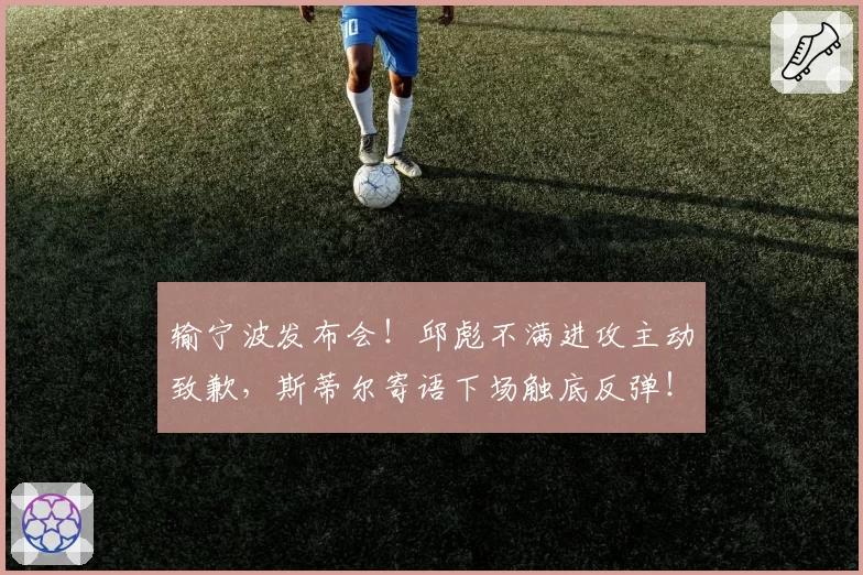输宁波发布会!邱彪不满进攻主动致歉,斯蒂尔寄语下场触底反弹!