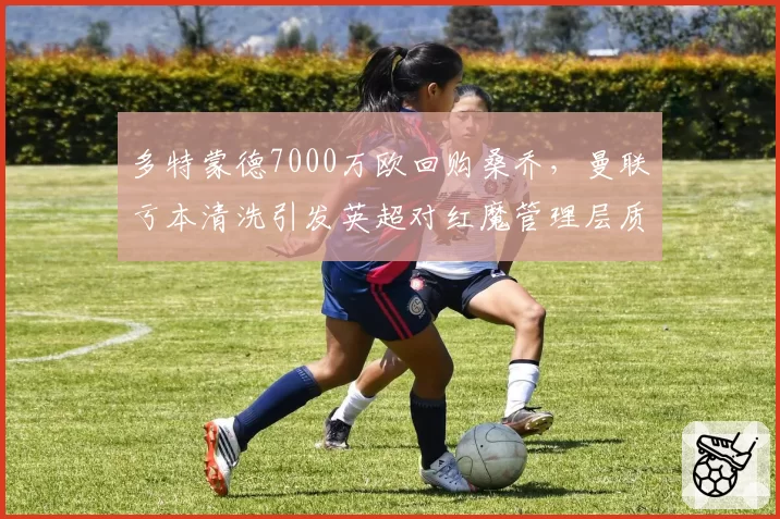多特蒙德7000万欧回购桑乔,曼联亏本清洗引发英超对红魔管理层质疑