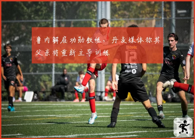 鲁内解雇功勋教练,丹麦媒体称其父亲将重新主导训练