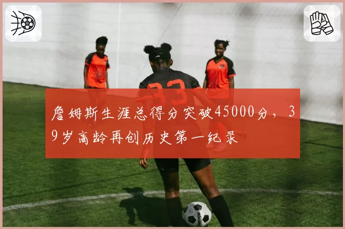 詹姆斯生涯总得分突破45000分,39岁高龄再创历史第一纪录