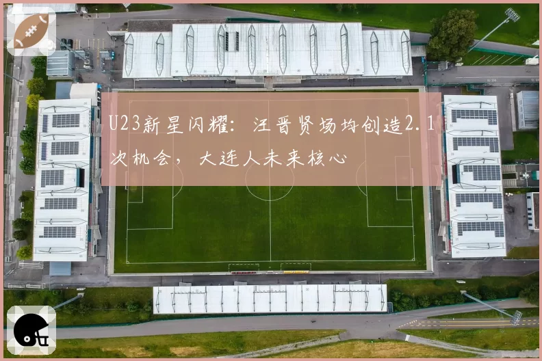 U23新星闪耀:汪晋贤场均创造2.1次机会,大连人未来核心