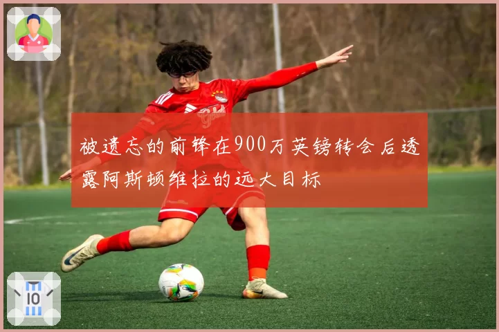 被遗忘的前锋在900万英镑转会后透露阿斯顿维拉的远大目标