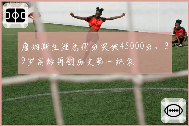 詹姆斯生涯总得分突破45000分,39岁高龄再创历史第一纪录