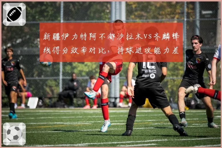 新疆伊力特阿不都沙拉木vs齐麟锋线得分效率对比，持球进攻能力差距显现