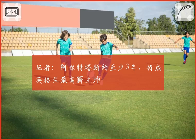 记者：阿尔特塔新约至少3年，将成英格兰最高薪主帅