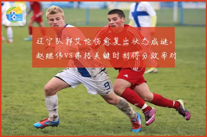 辽宁队郭艾伦伤愈复出状态成谜,赵继伟vs弗格关键时刻得分效率对比