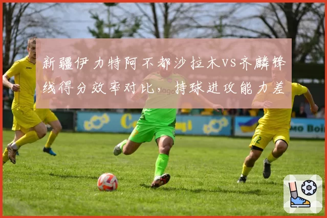 新疆伊力特阿不都沙拉木vs齐麟锋线得分效率对比，持球进攻能力差距显现