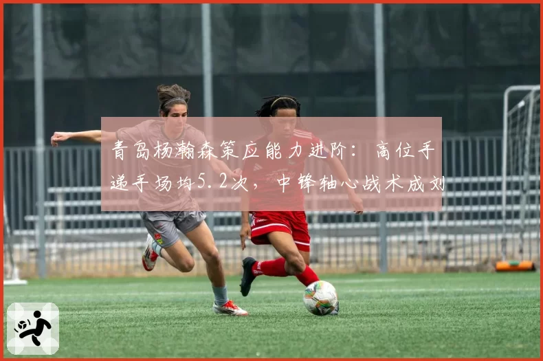 青岛杨瀚森策应能力进阶:高位手递手场均5.2次,中锋轴心战术成刘维伟核心