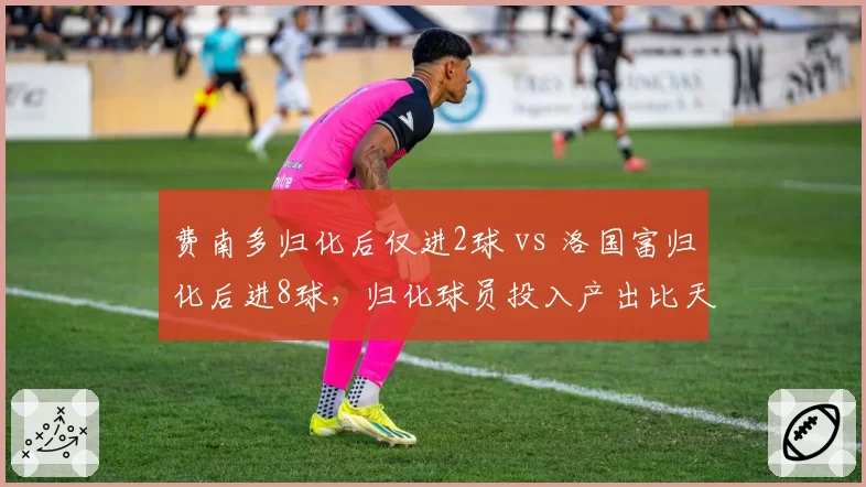 费南多归化后仅进2球 vs 洛国富归化后进8球,归化球员投入产出比天差地别