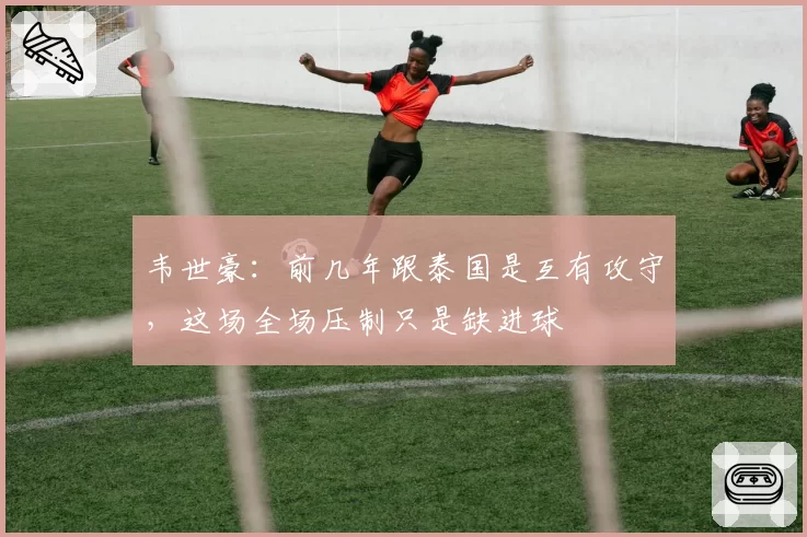 韦世豪：前几年跟泰国是互有攻守，这场全场压制只是缺进球