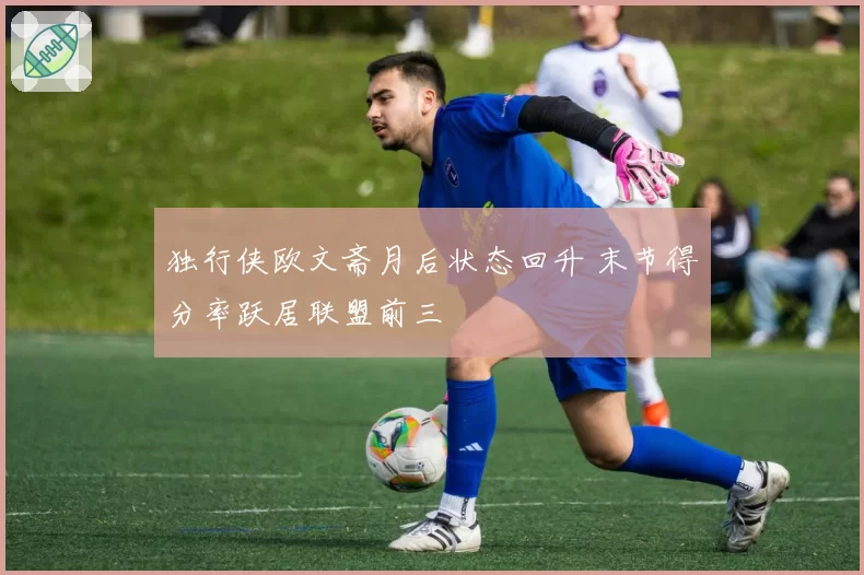 独行侠欧文斋月后状态回升 末节得分率跃居联盟前三