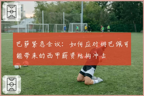 巴萨紧急会议：如何应对姆巴佩可能带来的西甲薪资结构冲击