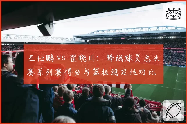 王仕鹏 vs 翟晓川:锋线球员总决赛系列赛得分与篮板稳定性对比