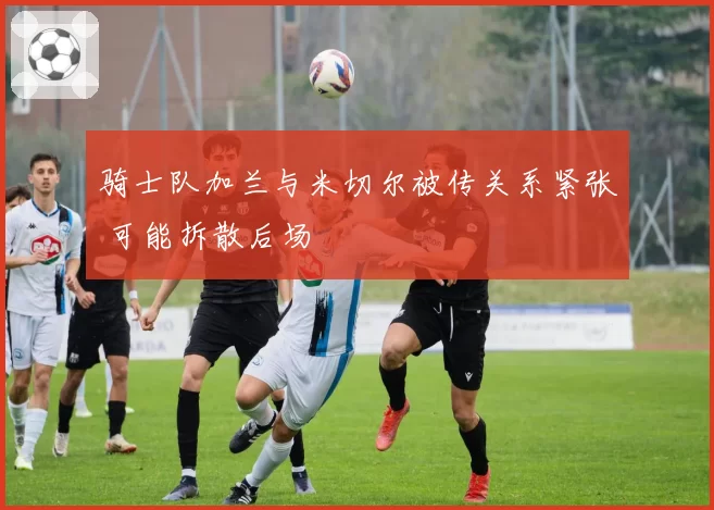 骑士队加兰与米切尔被传关系紧张 可能拆散后场