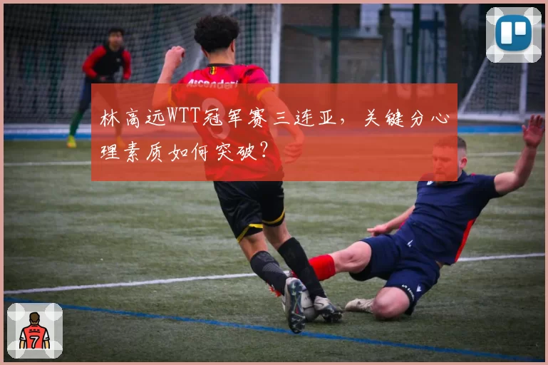 林高远WTT冠军赛三连亚,关键分心理素质如何突破?
