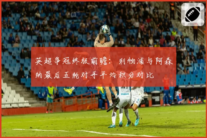 英超争冠终极前瞻：利物浦与阿森纳最后五轮对手平均积分对比