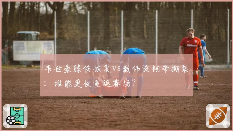 韦世豪膝伤恢复vs戴伟浚韧带撕裂:谁能更快重返赛场?