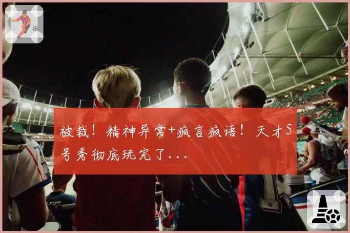 被裁!精神异常+疯言疯语!天才5号秀彻底玩完了...