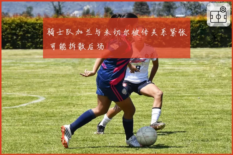 骑士队加兰与米切尔被传关系紧张 可能拆散后场