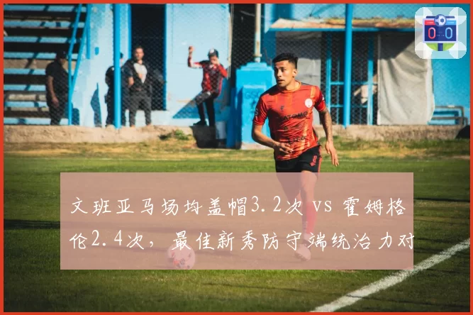 文班亚马场均盖帽3.2次 vs 霍姆格伦2.4次,最佳新秀防守端统治力对比