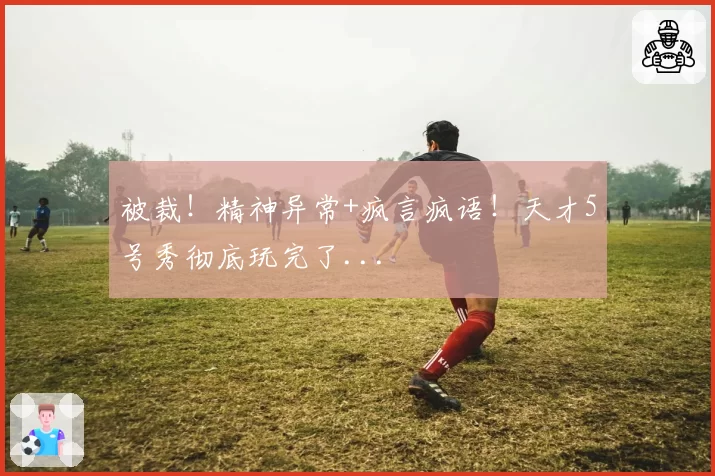 被裁!精神异常+疯言疯语!天才5号秀彻底玩完了...