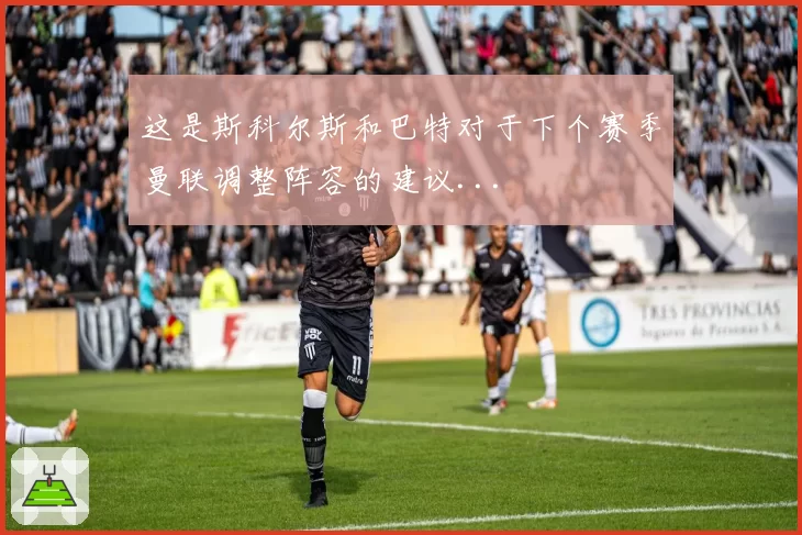 这是斯科尔斯和巴特对于下个赛季曼联调整阵容的建议...