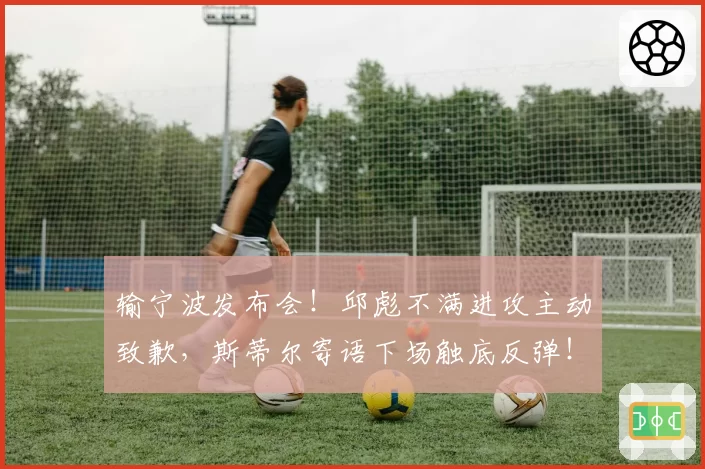 输宁波发布会！邱彪不满进攻主动致歉，斯蒂尔寄语下场触底反弹！