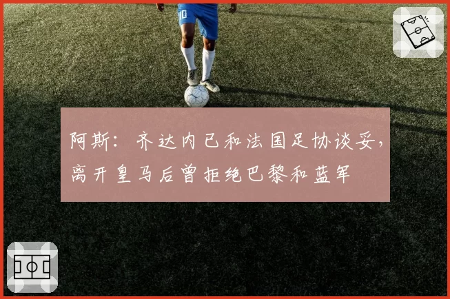 阿斯:齐达内已和法国足协谈妥,离开皇马后曾拒绝巴黎和蓝军