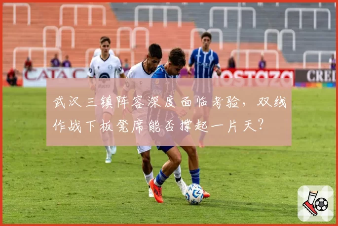 武汉三镇阵容深度面临考验，双线作战下板凳席能否撑起一片天？